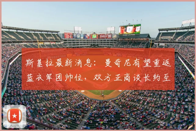 斯基拉最新消息:曼奇尼有望重返蓝衣军团帅位,双方正商谈长约至2026