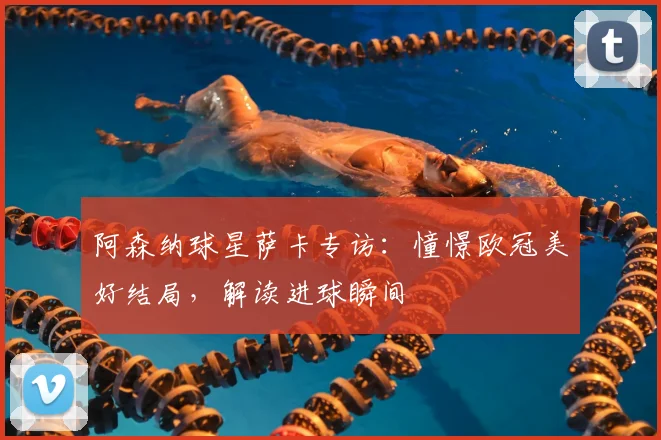 阿森纳球星萨卡专访：憧憬欧冠美好结局，解读进球瞬间