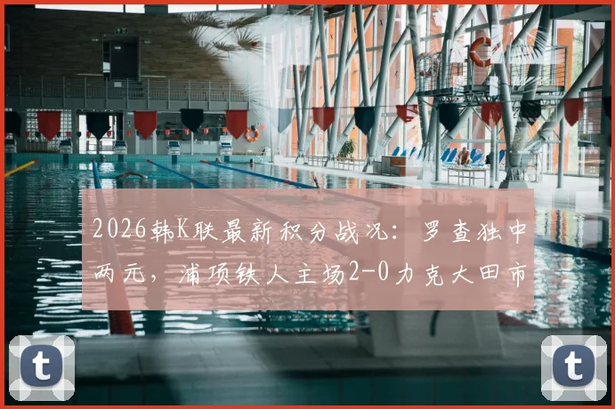 2026韩K联最新积分战况:罗查独中两元,浦项铁人主场2-0力克大田市民,球队排名上升