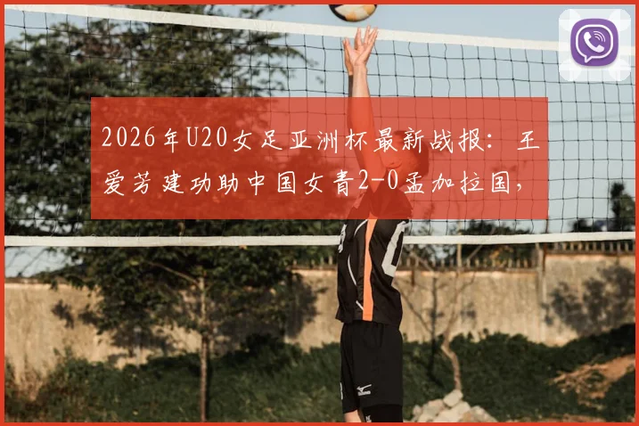 2026年U20女足亚洲杯最新战报:王爱芳建功助中国女青2-0孟加拉国,小组赛两连胜强势提前出线
