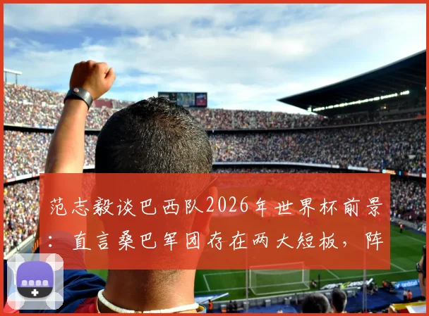 范志毅谈巴西队2026年世界杯前景:直言桑巴军团存在两大短板,阵容与竞争力成疑