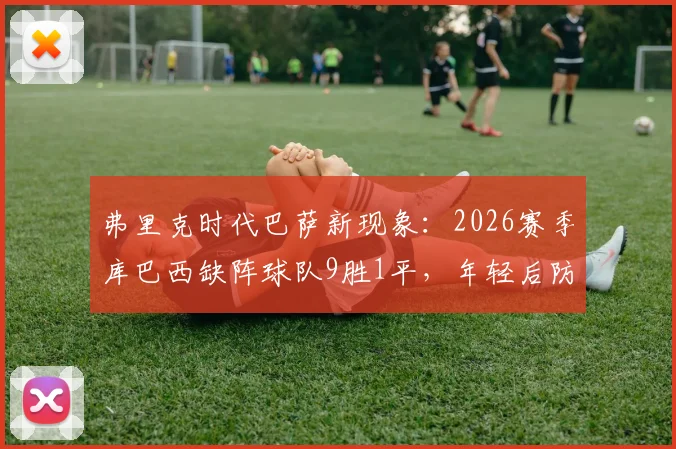 弗里克时代巴萨新现象:2026赛季库巴西缺阵球队9胜1平,年轻后防的机遇与挑战