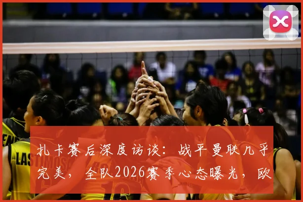 扎卡赛后深度访谈：战平曼联几乎完美，全队2026赛季心态曝光，欧战态度引关注