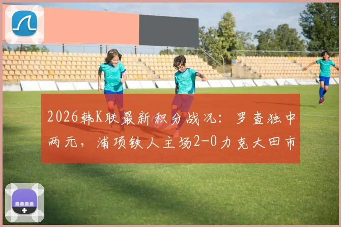 2026韩K联最新积分战况：罗查独中两元，浦项铁人主场2-0力克大田市民，球队排名上升