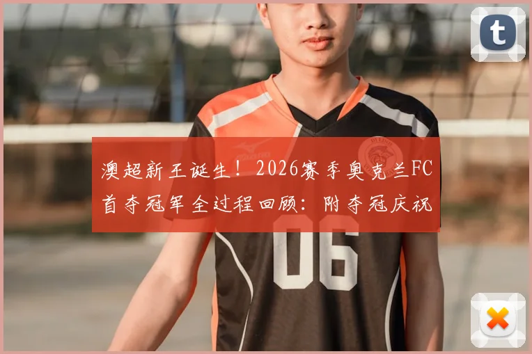 澳超新王诞生！2026赛季奥克兰FC首夺冠军全过程回顾：附夺冠庆祝时刻高清图集及主力阵容解析
