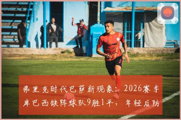 弗里克时代巴萨新现象：2026赛季库巴西缺阵球队9胜1平，年轻后防的机遇与挑战