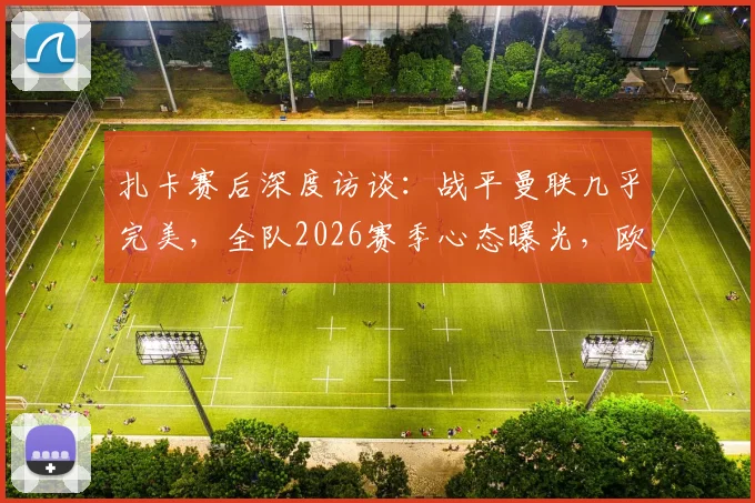 扎卡赛后深度访谈：战平曼联几乎完美，全队2026赛季心态曝光，欧战态度引关注