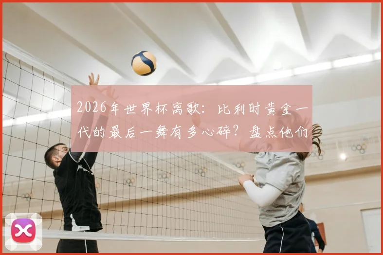 2026年世界杯离歌：比利时黄金一代的最后一舞有多心碎？盘点他们令人扼腕的命运与未来展望