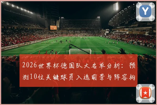 2026世界杯德国队大名单分析:预测10位关键球员入选前景与阵容构建思路