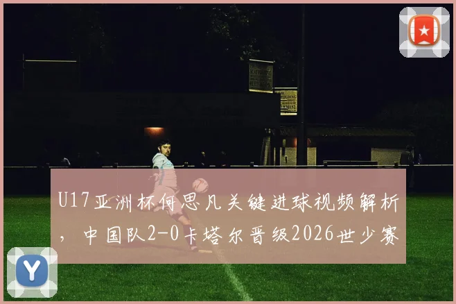 U17亚洲杯何思凡关键进球视频解析，中国队2-0卡塔尔晋级2026世少赛前景分析
