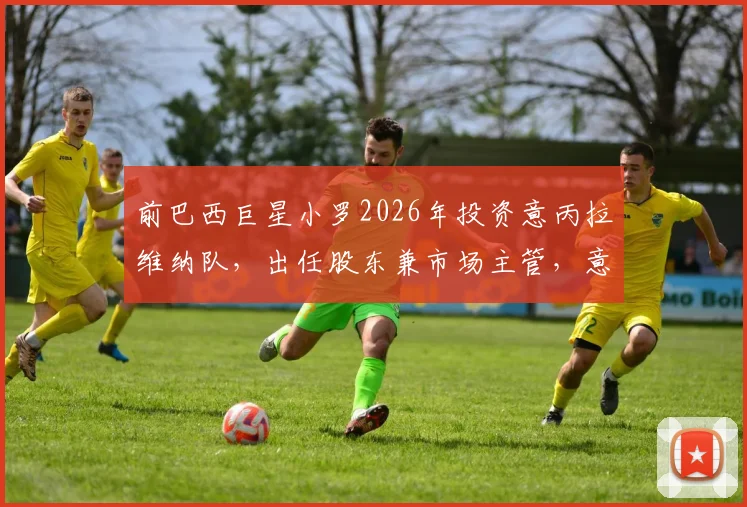 前巴西巨星小罗2026年投资意丙拉维纳队,出任股东兼市场主管,意丙球队获巨星加持能否逆袭?