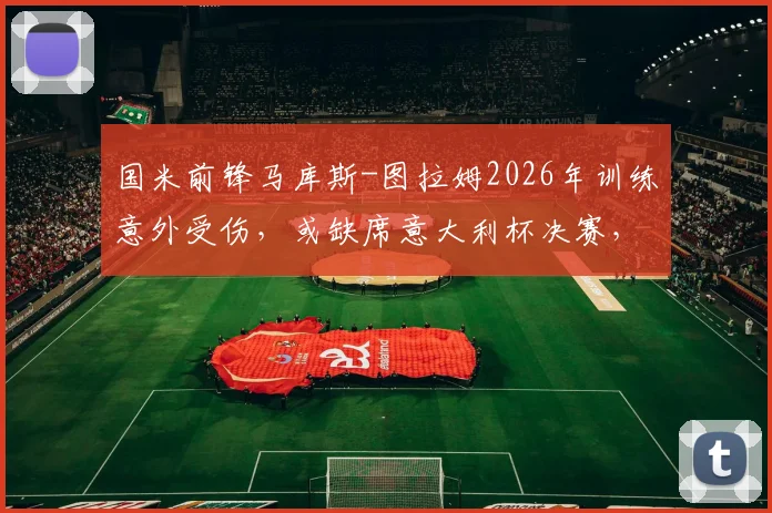 国米前锋马库斯-图拉姆2026年训练意外受伤,或缺席意大利杯决赛,因扎吉战术部署面临重大调整