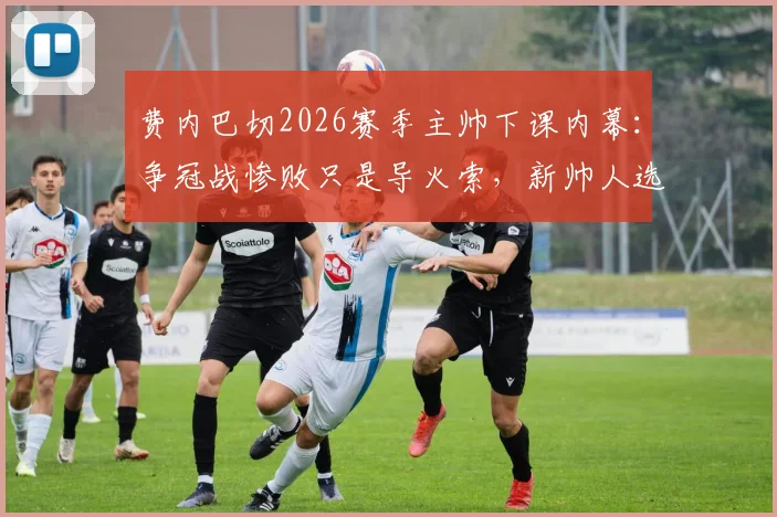 费内巴切2026赛季主帅下课内幕：争冠战惨败只是导火索，新帅人选已浮出水面