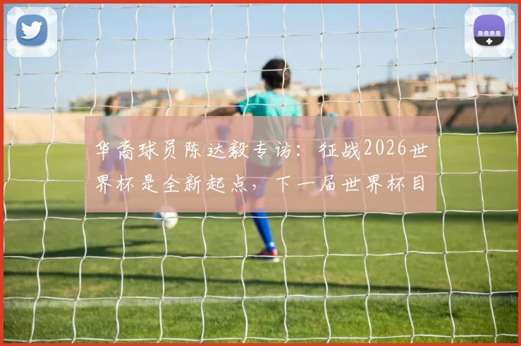 华裔球员陈达毅专访:征战2026世界杯是全新起点,下一届世界杯目标是什么?