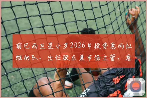 前巴西巨星小罗2026年投资意丙拉维纳队，出任股东兼市场主管，意丙球队获巨星加持能否逆袭？