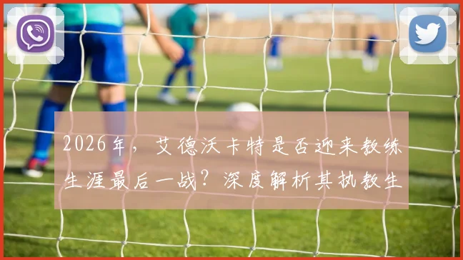 2026年,艾德沃卡特是否迎来教练生涯最后一战?深度解析其执教生涯与未来动向