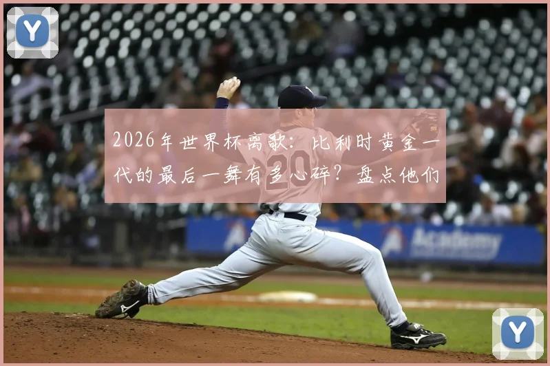 2026年世界杯离歌:比利时黄金一代的最后一舞有多心碎?盘点他们令人扼腕的命运与未来展望
