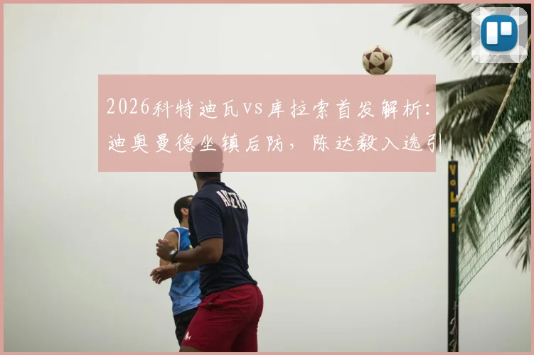 2026科特迪瓦vs库拉索首发解析:迪奥曼德坐镇后防,陈达毅入选引关注,附比赛阵容深度分析