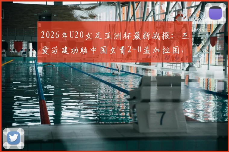2026年U20女足亚洲杯最新战报：王爱芳建功助中国女青2-0孟加拉国，小组赛两连胜强势提前出线