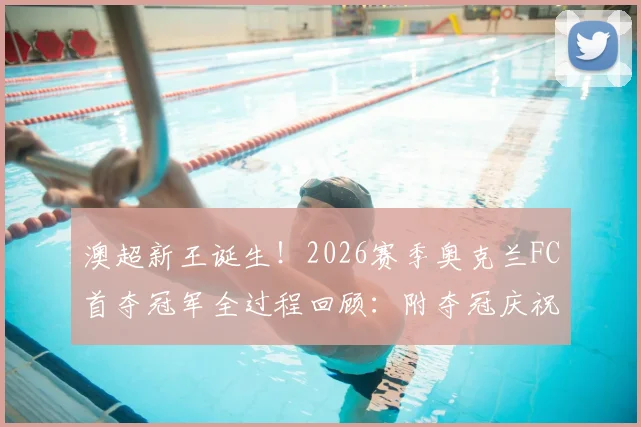 澳超新王诞生!2026赛季奥克兰FC首夺冠军全过程回顾:附夺冠庆祝时刻高清图集及主力阵容解析