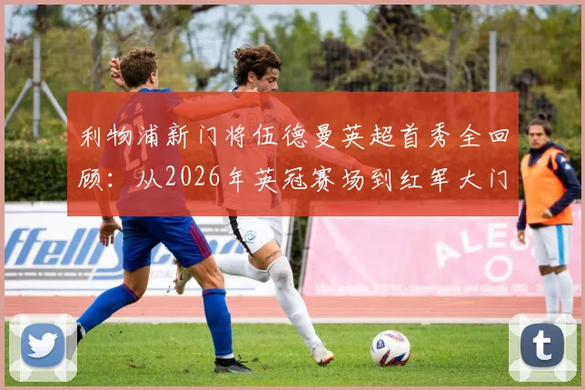 利物浦新门将伍德曼英超首秀全回顾：从2026年英冠赛场到红军大门的飞跃之旅
