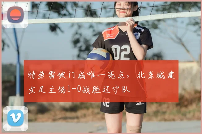特劳雷破门成唯一亮点,北京城建女足主场1-0战胜辽宁队