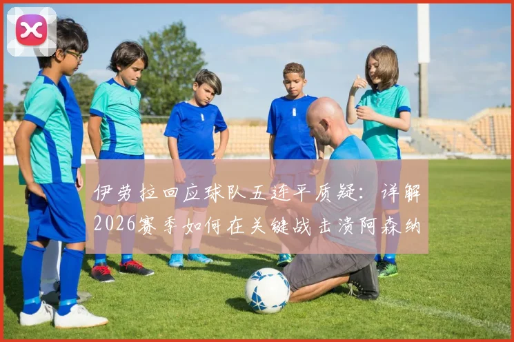 伊劳拉回应球队五连平质疑：详解2026赛季如何在关键战击溃阿森纳锁定胜局